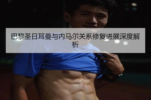 巴黎圣日耳曼与内马尔关系修复进展深度解析